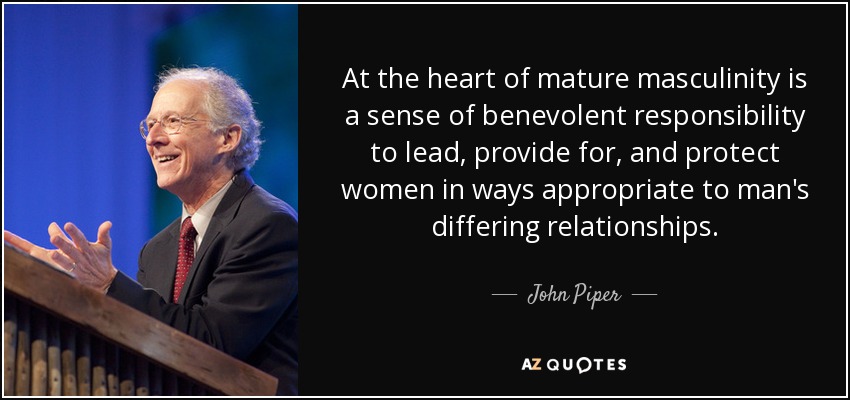 At the heart of mature masculinity is a sense of benevolent responsibility to lead, provide for, and protect women in ways appropriate to man's differing relationships. - John Piper