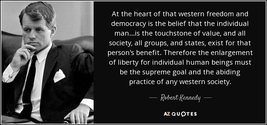 At the heart of that western freedom and democracy is the belief that the individual man...is the touchstone of value, and all society, all groups, and states, exist for that person's benefit. Therefore the enlargement of liberty for individual human beings must be the supreme goal and the abiding practice of any western society. - Robert Kennedy