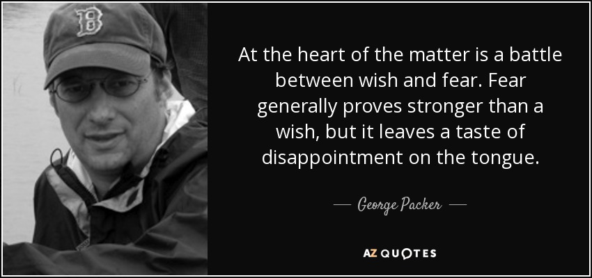 At the heart of the matter is a battle between wish and fear. Fear generally proves stronger than a wish, but it leaves a taste of disappointment on the tongue. - George Packer