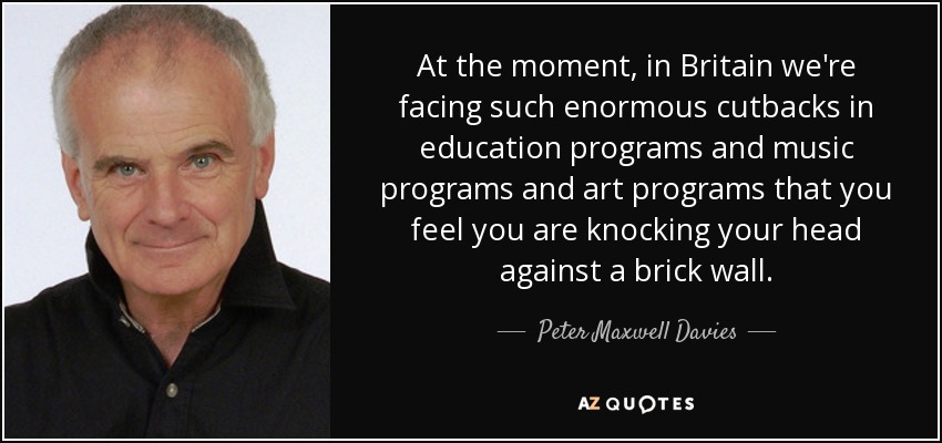 At the moment, in Britain we're facing such enormous cutbacks in education programs and music programs and art programs that you feel you are knocking your head against a brick wall. - Peter Maxwell Davies