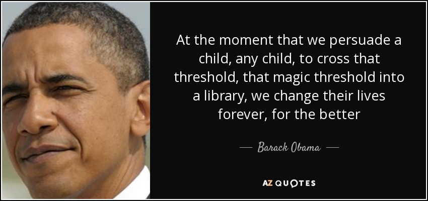 At the moment that we persuade a child, any child, to cross that threshold, that magic threshold into a library, we change their lives forever, for the better - Barack Obama