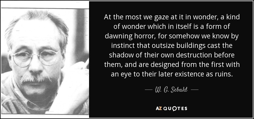 At the most we gaze at it in wonder, a kind of wonder which in itself is a form of dawning horror, for somehow we know by instinct that outsize buildings cast the shadow of their own destruction before them, and are designed from the first with an eye to their later existence as ruins. - W. G. Sebald