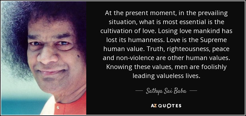 At the present moment, in the prevailing situation, what is most essential is the cultivation of love. Losing love mankind has lost its humanness. Love is the Supreme human value. Truth, righteousness, peace and non-violence are other human values. Knowing these values, men are foolishly leading valueless lives. - Sathya Sai Baba