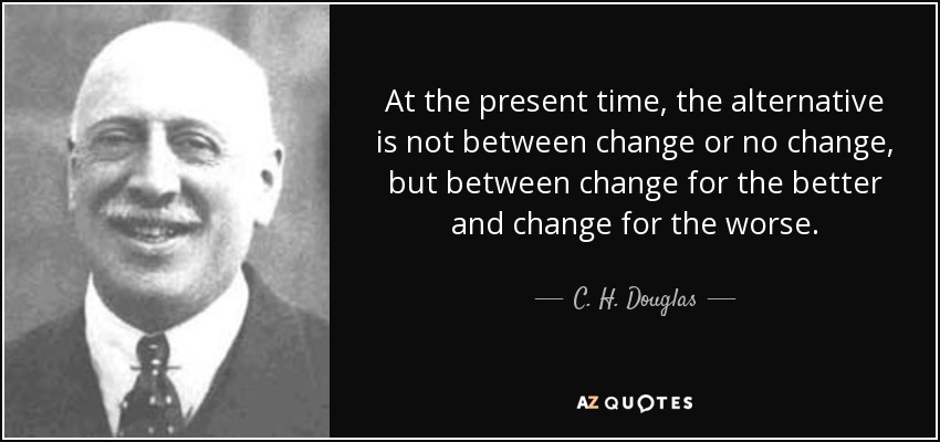 At the present time, the alternative is not between change or no change, but between change for the better and change for the worse. - C. H. Douglas