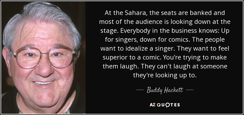 At the Sahara, the seats are banked and most of the audience is looking down at the stage. Everybody in the business knows: Up for singers, down for comics. The people want to idealize a singer. They want to feel superior to a comic. You're trying to make them laugh. They can't laugh at someone they're looking up to. - Buddy Hackett