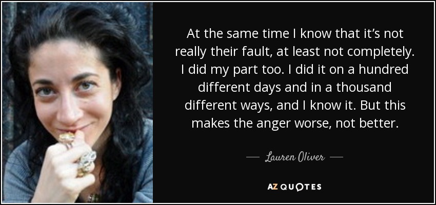 At the same time I know that it’s not really their fault, at least not completely. I did my part too. I did it on a hundred different days and in a thousand different ways, and I know it. But this makes the anger worse, not better. - Lauren Oliver