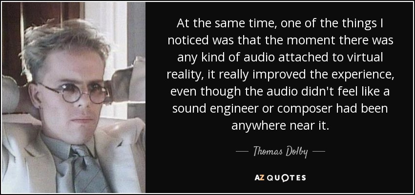 At the same time, one of the things I noticed was that the moment there was any kind of audio attached to virtual reality, it really improved the experience, even though the audio didn't feel like a sound engineer or composer had been anywhere near it. - Thomas Dolby