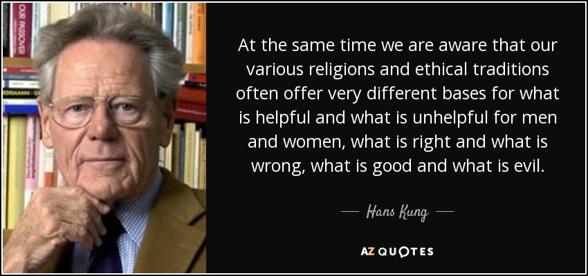 At the same time we are aware that our various religions and ethical traditions often offer very different bases for what is helpful and what is unhelpful for men and women, what is right and what is wrong, what is good and what is evil. - Hans Kung