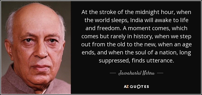 At the stroke of the midnight hour, when the world sleeps, India will awake to life and freedom. A moment comes, which comes but rarely in history, when we step out from the old to the new, when an age ends, and when the soul of a nation, long suppressed, finds utterance. - Jawaharlal Nehru
