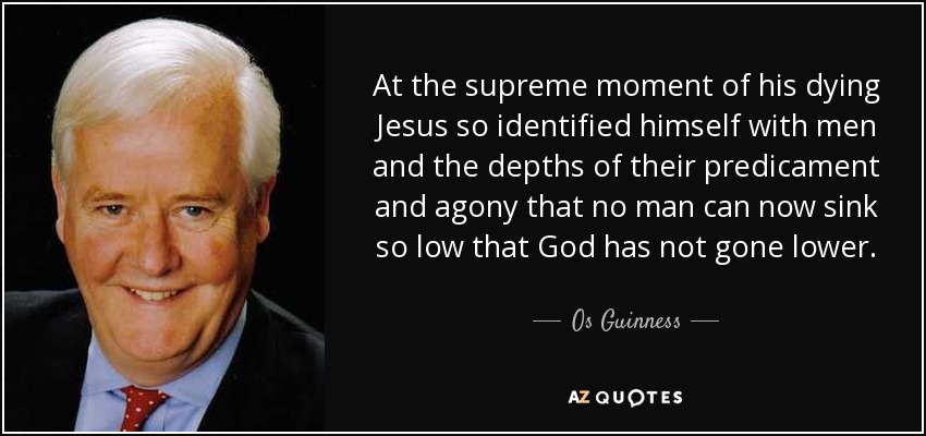 At the supreme moment of his dying Jesus so identified himself with men and the depths of their predicament and agony that no man can now sink so low that God has not gone lower. - Os Guinness