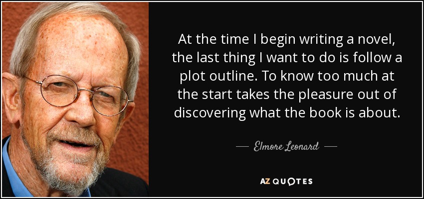 At the time I begin writing a novel, the last thing I want to do is follow a plot outline. To know too much at the start takes the pleasure out of discovering what the book is about. - Elmore Leonard