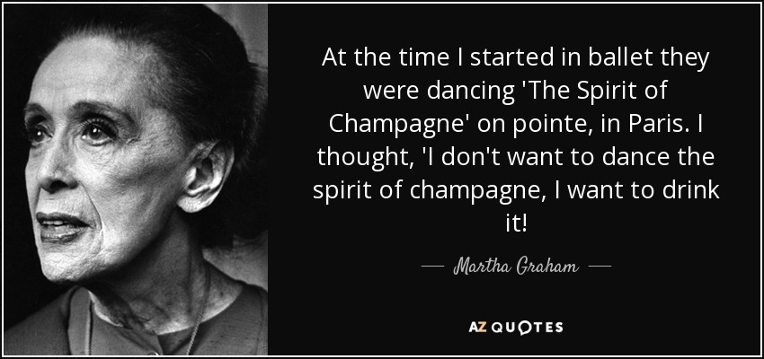 At the time I started in ballet they were dancing 'The Spirit of Champagne' on pointe, in Paris. I thought, 'I don't want to dance the spirit of champagne, I want to drink it! - Martha Graham