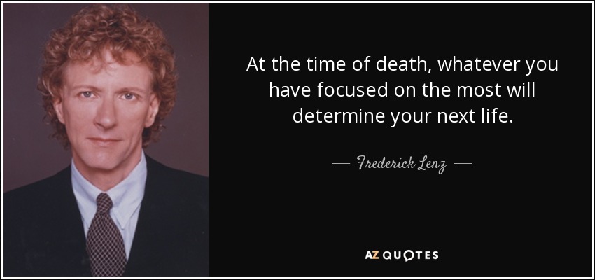 At the time of death, whatever you have focused on the most will determine your next life. - Frederick Lenz