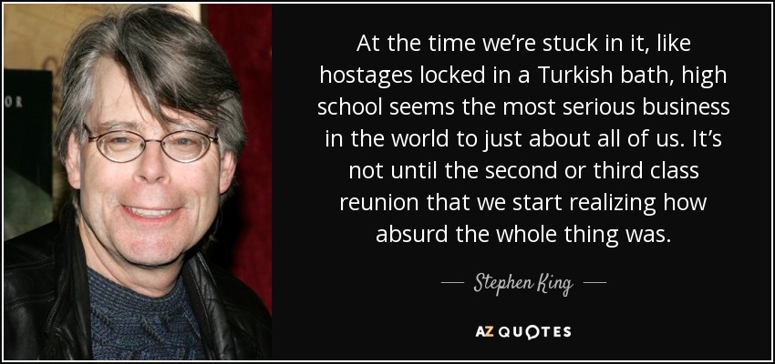 At the time we’re stuck in it, like hostages locked in a Turkish bath, high school seems the most serious business in the world to just about all of us. It’s not until the second or third class reunion that we start realizing how absurd the whole thing was. - Stephen King