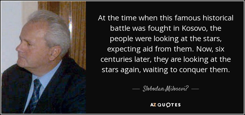 At the time when this famous historical battle was fought in Kosovo, the people were looking at the stars, expecting aid from them. Now, six centuries later, they are looking at the stars again, waiting to conquer them. - Slobodan Milosević