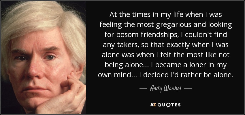 At the times in my life when I was feeling the most gregarious and looking for bosom friendships, I couldn't find any takers, so that exactly when I was alone was when I felt the most like not being alone... I became a loner in my own mind... I decided I'd rather be alone. - Andy Warhol