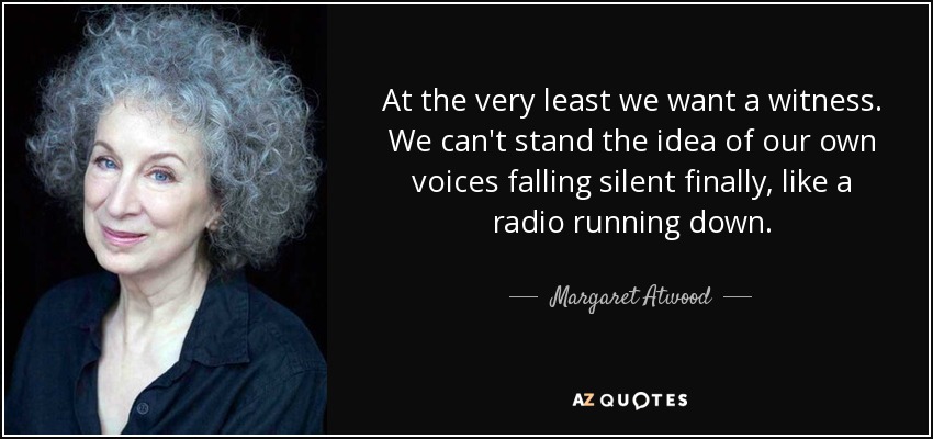 At the very least we want a witness. We can't stand the idea of our own voices falling silent finally, like a radio running down. - Margaret Atwood