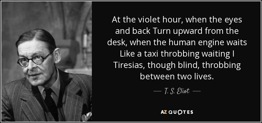 At the violet hour, when the eyes and back Turn upward from the desk, when the human engine waits Like a taxi throbbing waiting I Tiresias, though blind, throbbing between two lives. - T. S. Eliot
