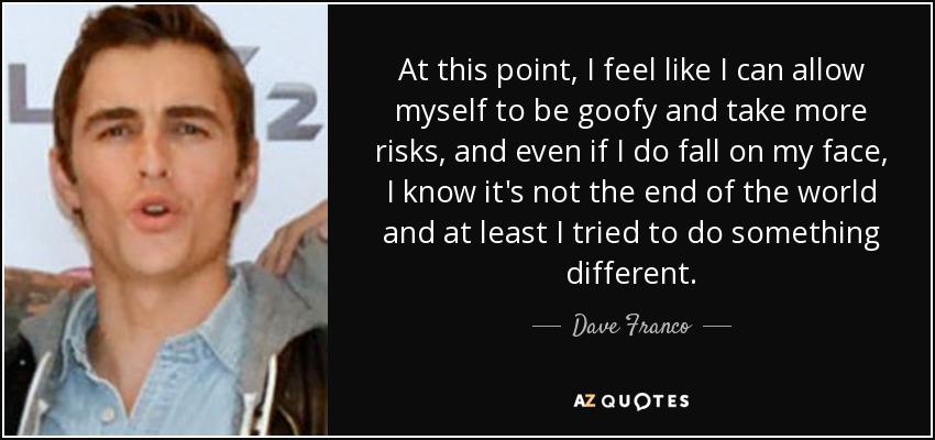 At this point, I feel like I can allow myself to be goofy and take more risks, and even if I do fall on my face, I know it's not the end of the world and at least I tried to do something different. - Dave Franco