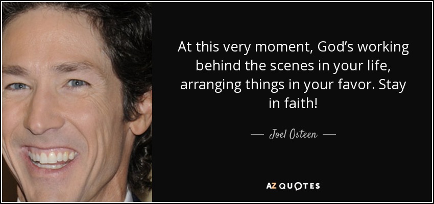 At this very moment, God’s working behind the scenes in your life, arranging things in your favor. Stay in faith! - Joel Osteen