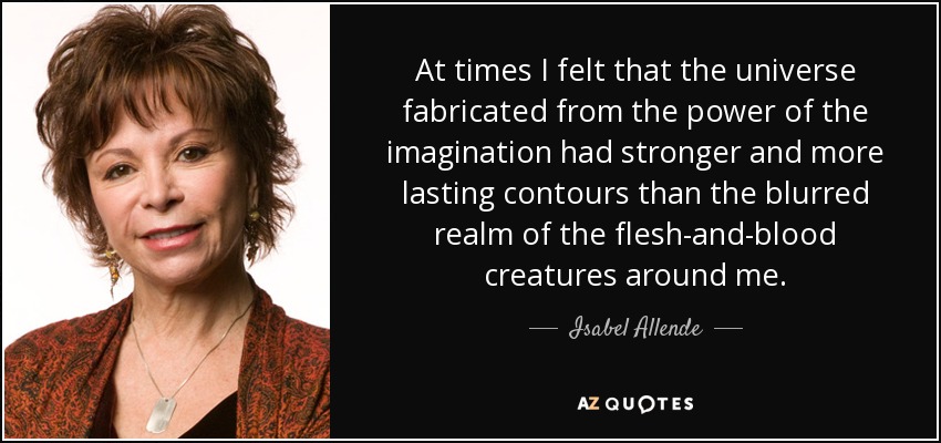 At times I felt that the universe fabricated from the power of the imagination had stronger and more lasting contours than the blurred realm of the flesh-and-blood creatures around me. - Isabel Allende