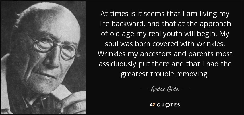 At times is it seems that I am living my life backward, and that at the approach of old age my real youth will begin. My soul was born covered with wrinkles. Wrinkles my ancestors and parents most assiduously put there and that I had the greatest trouble removing. - Andre Gide