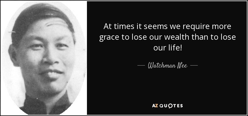 At times it seems we require more grace to lose our wealth than to lose our life! - Watchman Nee