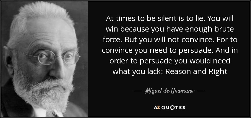 At times to be silent is to lie. You will win because you have enough brute force. But you will not convince. For to convince you need to persuade. And in order to persuade you would need what you lack: Reason and Right - Miguel de Unamuno