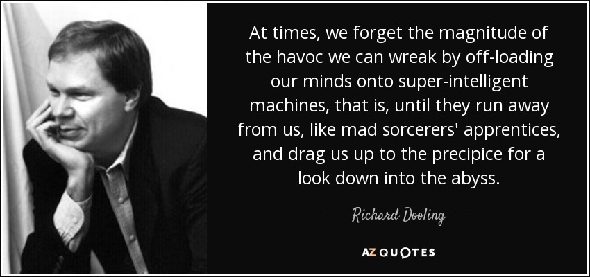 At times, we forget the magnitude of the havoc we can wreak by off-loading our minds onto super-intelligent machines, that is, until they run away from us, like mad sorcerers' apprentices, and drag us up to the precipice for a look down into the abyss. - Richard Dooling