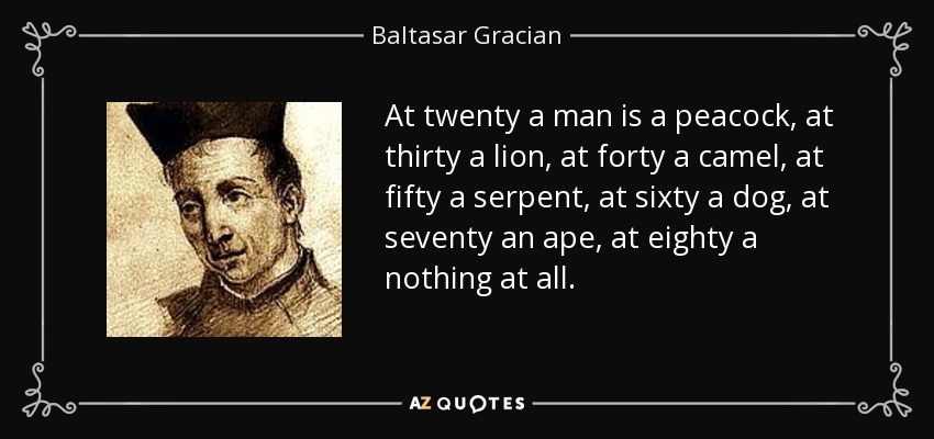 At twenty a man is a peacock, at thirty a lion, at forty a camel, at fifty a serpent, at sixty a dog, at seventy an ape, at eighty a nothing at all. - Baltasar Gracian