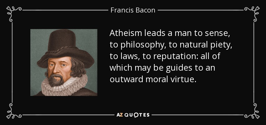 Atheism leads a man to sense, to philosophy, to natural piety, to laws, to reputation: all of which may be guides to an outward moral virtue. - Francis Bacon