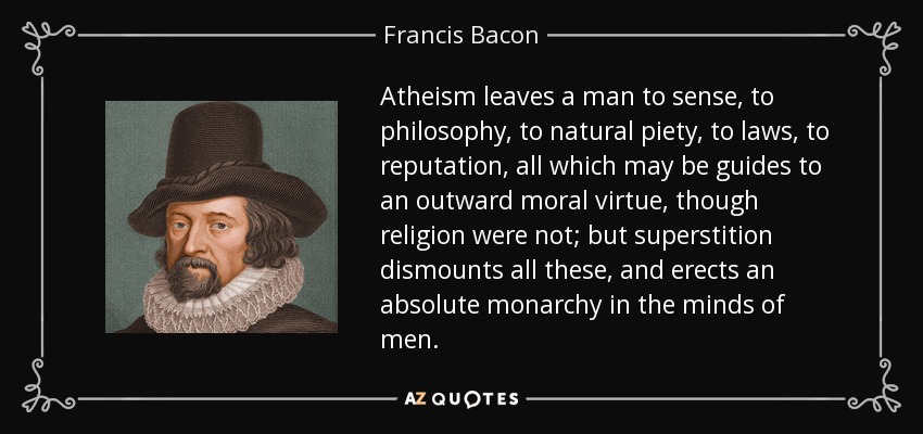 Atheism leaves a man to sense, to philosophy, to natural piety, to laws, to reputation, all which may be guides to an outward moral virtue, though religion were not; but superstition dismounts all these, and erects an absolute monarchy in the minds of men. - Francis Bacon