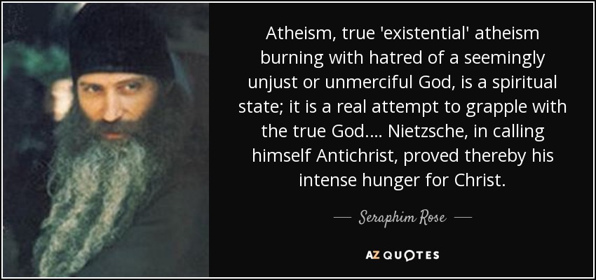 Atheism, true 'existential' atheism burning with hatred of a seemingly unjust or unmerciful God, is a spiritual state; it is a real attempt to grapple with the true God.… Nietzsche, in calling himself Antichrist, proved thereby his intense hunger for Christ. - Seraphim Rose