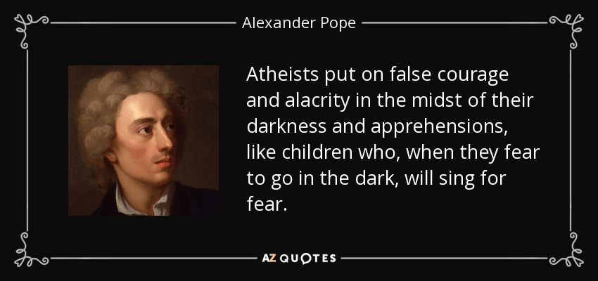 Atheists put on false courage and alacrity in the midst of their darkness and apprehensions, like children who, when they fear to go in the dark, will sing for fear. - Alexander Pope