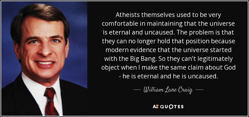 Atheists themselves used to be very comfortable in maintaining that the universe is eternal and uncaused. The problem is that they can no longer hold that position because modern evidence that the universe started with the Big Bang. So they can't legitimately object when I make the same claim about God - he is eternal and he is uncaused. - William Lane Craig