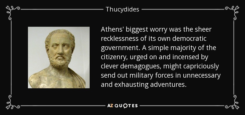 Athens' biggest worry was the sheer recklessness of its own democratic government. A simple majority of the citizenry, urged on and incensed by clever demagogues, might capriciously send out military forces in unnecessary and exhausting adventures. - Thucydides