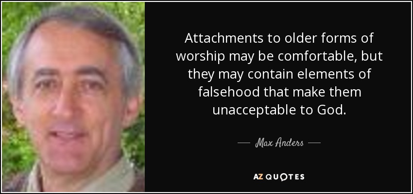 Attachments to older forms of worship may be comfortable, but they may contain elements of falsehood that make them unacceptable to God. - Max Anders