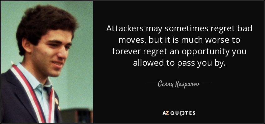 Attackers may sometimes regret bad moves, but it is much worse to forever regret an opportunity you allowed to pass you by. - Garry Kasparov