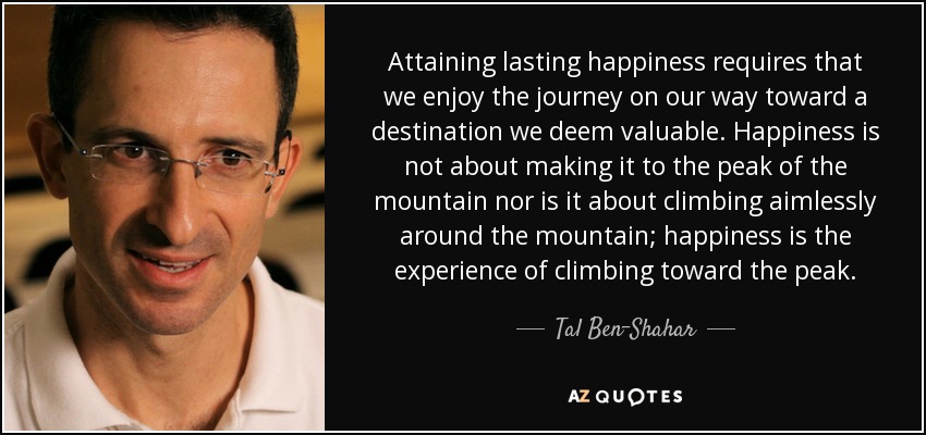 Attaining lasting happiness requires that we enjoy the journey on our way toward a destination we deem valuable. Happiness is not about making it to the peak of the mountain nor is it about climbing aimlessly around the mountain; happiness is the experience of climbing toward the peak. - Tal Ben-Shahar