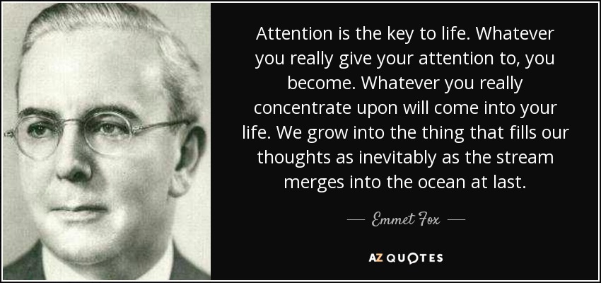 Attention is the key to life. Whatever you really give your attention to, you become. Whatever you really concentrate upon will come into your life. We grow into the thing that fills our thoughts as inevitably as the stream merges into the ocean at last. - Emmet Fox