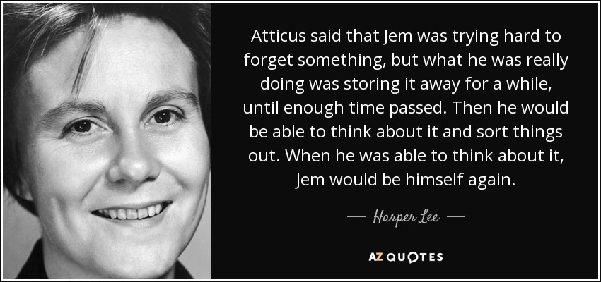 Atticus said that Jem was trying hard to forget something, but what he was really doing was storing it away for a while, until enough time passed. Then he would be able to think about it and sort things out. When he was able to think about it, Jem would be himself again. - Harper Lee