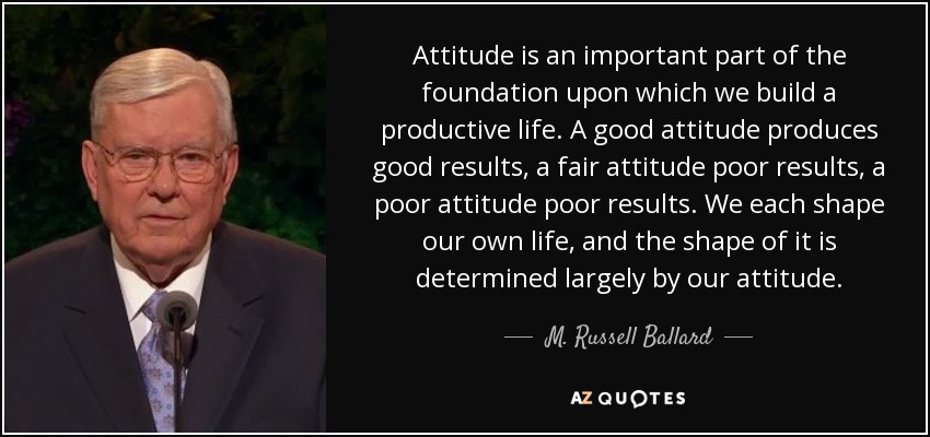 Attitude is an important part of the foundation upon which we build a productive life. A good attitude produces good results, a fair attitude poor results, a poor attitude poor results. We each shape our own life, and the shape of it is determined largely by our attitude. - M. Russell Ballard