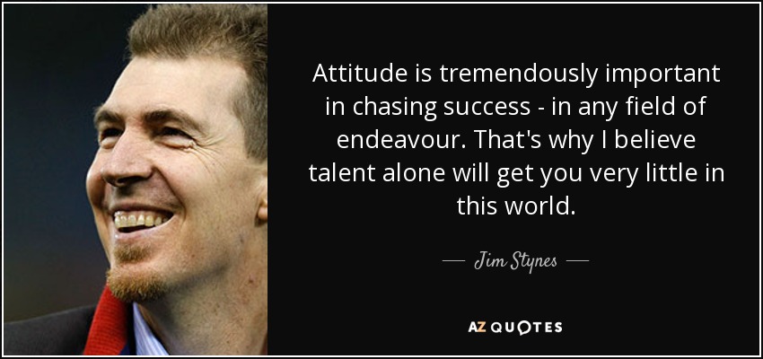 Attitude is tremendously important in chasing success - in any field of endeavour. That's why I believe talent alone will get you very little in this world. - Jim Stynes