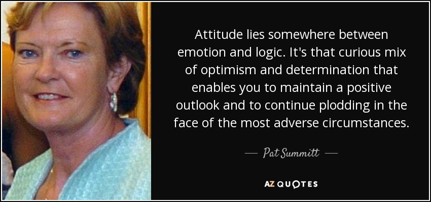 Attitude lies somewhere between emotion and logic. It's that curious mix of optimism and determination that enables you to maintain a positive outlook and to continue plodding in the face of the most adverse circumstances. - Pat Summitt