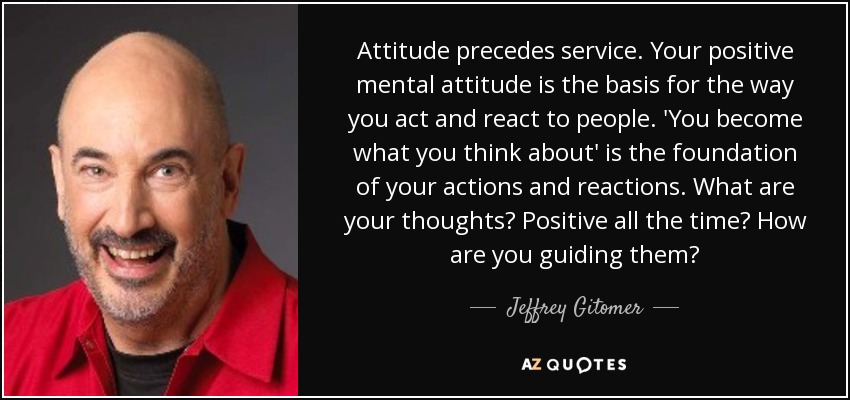 Attitude precedes service. Your positive mental attitude is the basis for the way you act and react to people. 'You become what you think about' is the foundation of your actions and reactions. What are your thoughts? Positive all the time? How are you guiding them? - Jeffrey Gitomer