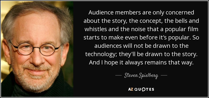 Audience members are only concerned about the story, the concept, the bells and whistles and the noise that a popular film starts to make even before it's popular. So audiences will not be drawn to the technology; they'll be drawn to the story. And I hope it always remains that way. - Steven Spielberg