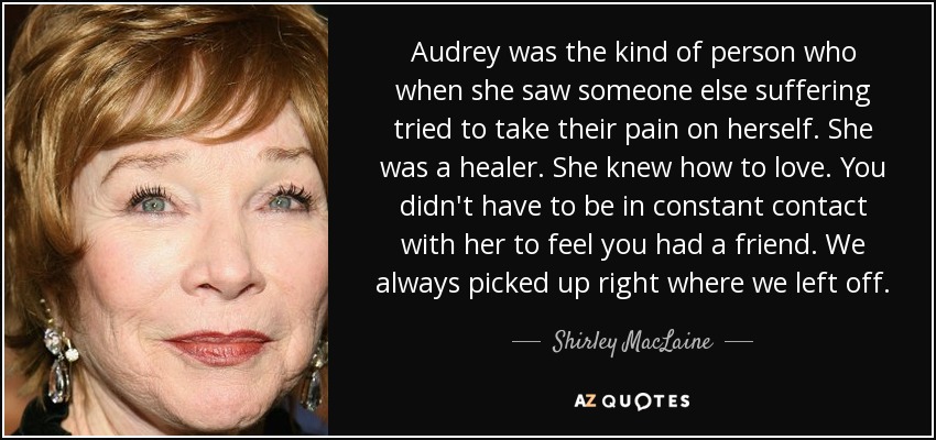 Audrey was the kind of person who when she saw someone else suffering tried to take their pain on herself. She was a healer. She knew how to love. You didn't have to be in constant contact with her to feel you had a friend. We always picked up right where we left off. - Shirley MacLaine