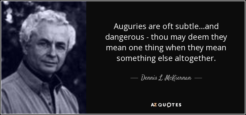 Auguries are oft subtle...and dangerous - thou may deem they mean one thing when they mean something else altogether. - Dennis L. McKiernan