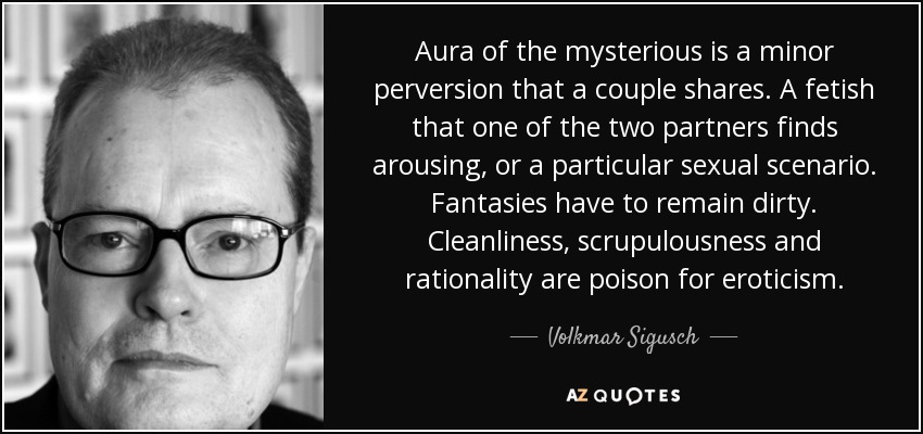 Aura of the mysterious is a minor perversion that a couple shares. A fetish that one of the two partners finds arousing, or a particular sexual scenario. Fantasies have to remain dirty. Cleanliness, scrupulousness and rationality are poison for eroticism. - Volkmar Sigusch