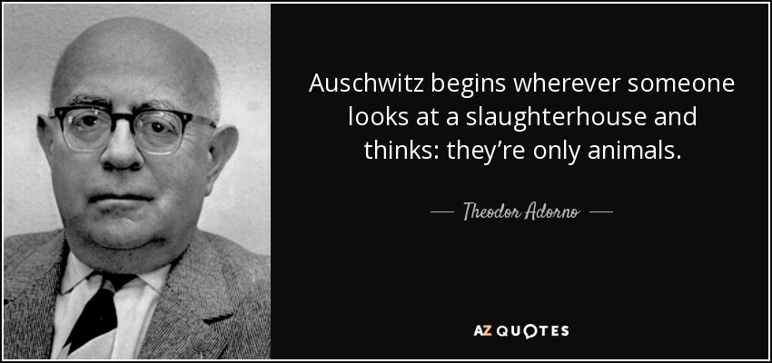Auschwitz begins wherever someone looks at a slaughterhouse and thinks: they’re only animals. - Theodor Adorno